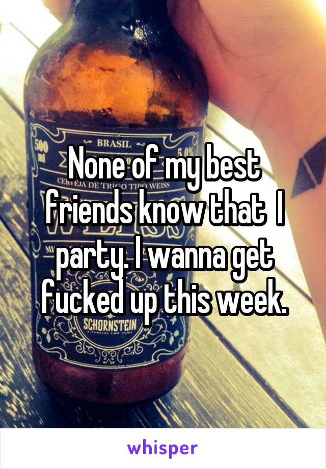 None of my best friends know that  I party. I wanna get fucked up this week.