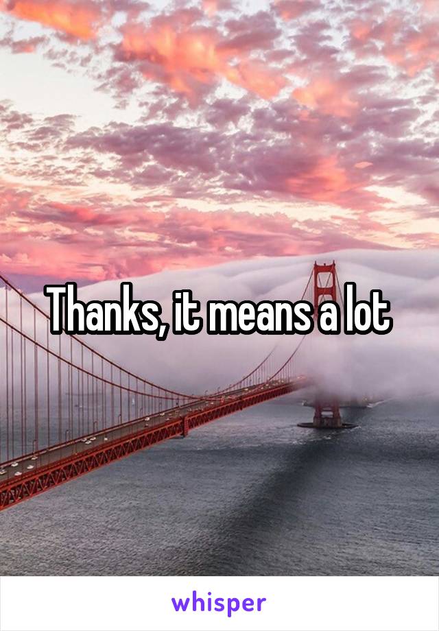 Thanks, it means a lot 