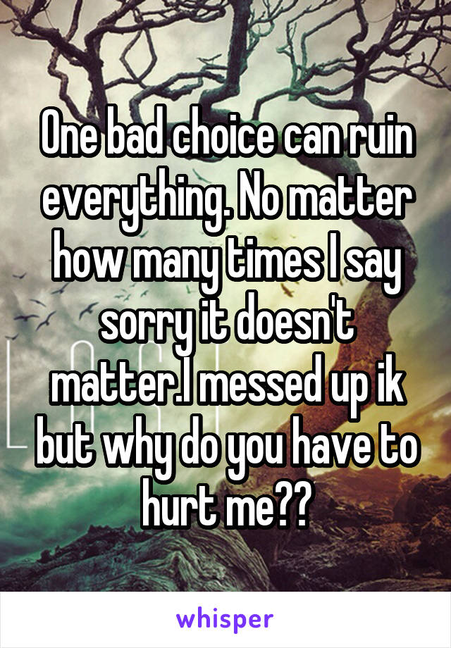 One bad choice can ruin everything. No matter how many times I say sorry it doesn't matter.I messed up ik but why do you have to hurt me??