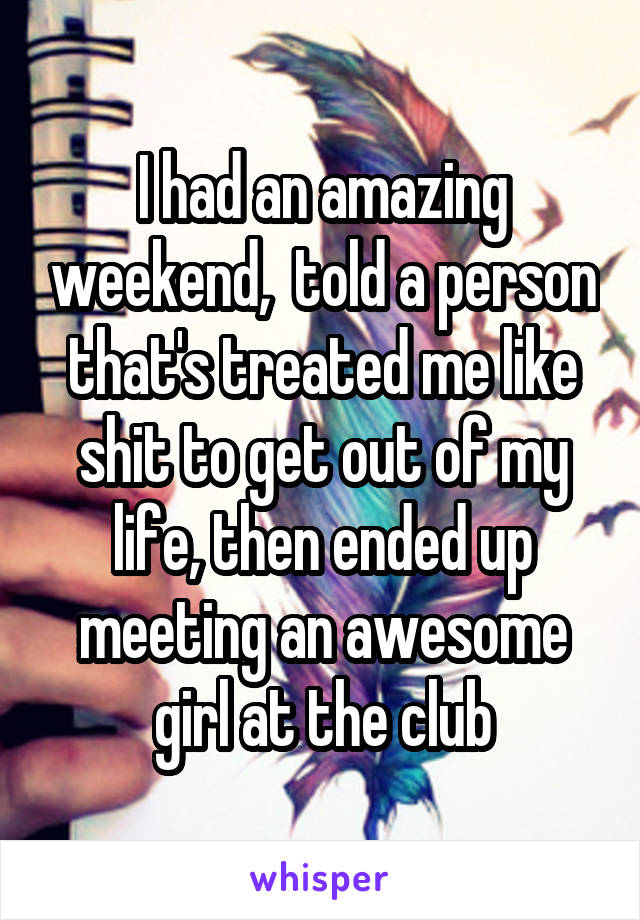 I had an amazing weekend,  told a person that's treated me like shit to get out of my life, then ended up meeting an awesome girl at the club