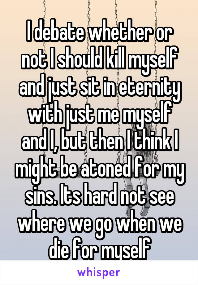 I debate whether or not I should kill myself and just sit in eternity with just me myself and I, but then I think I might be atoned for my sins. Its hard not see where we go when we die for myself