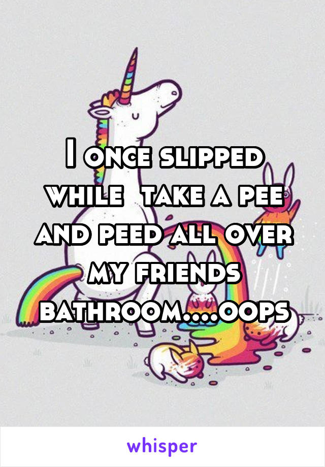 I once slipped while  take a pee and peed all over my friends bathroom....oops