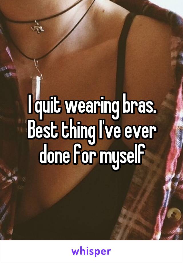 I quit wearing bras. Best thing I've ever done for myself