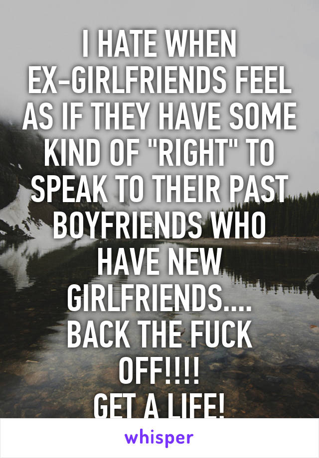 I HATE WHEN EX-GIRLFRIENDS FEEL AS IF THEY HAVE SOME KIND OF "RIGHT" TO SPEAK TO THEIR PAST BOYFRIENDS WHO HAVE NEW GIRLFRIENDS....
BACK THE FUCK OFF!!!!
GET A LIFE!