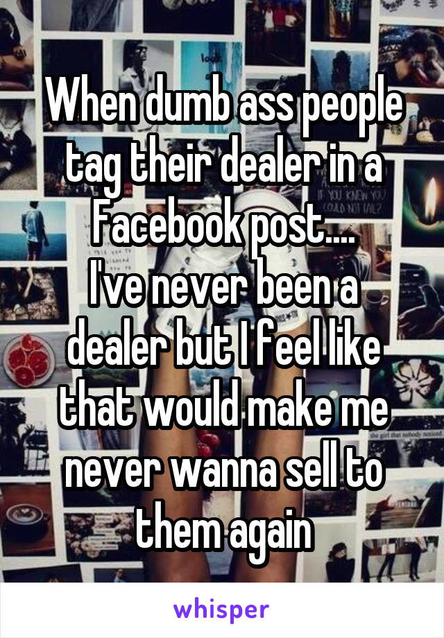 When dumb ass people tag their dealer in a Facebook post....
I've never been a dealer but I feel like that would make me never wanna sell to them again