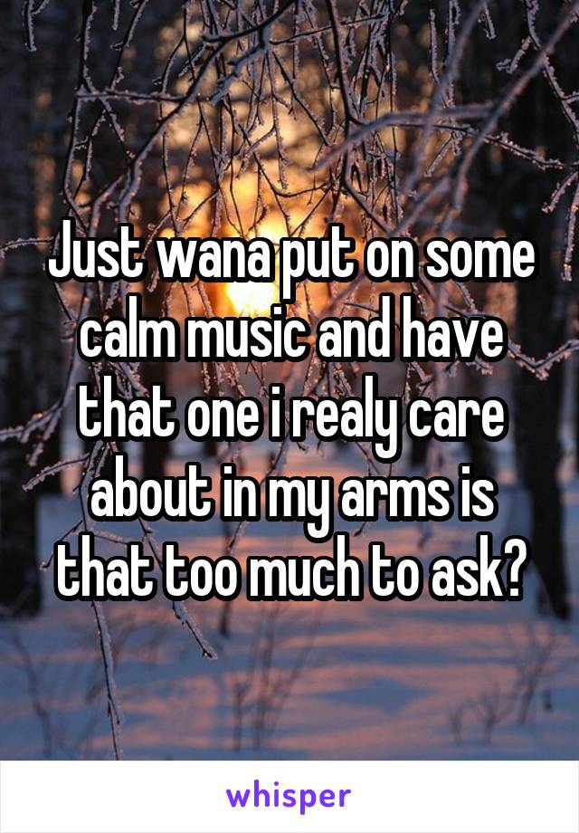 Just wana put on some calm music and have that one i realy care about in my arms is that too much to ask?