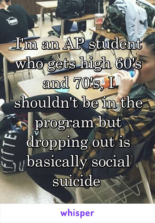 I'm an AP student who gets high 60's and 70's, I shouldn't be in the program but dropping out is basically social suicide 