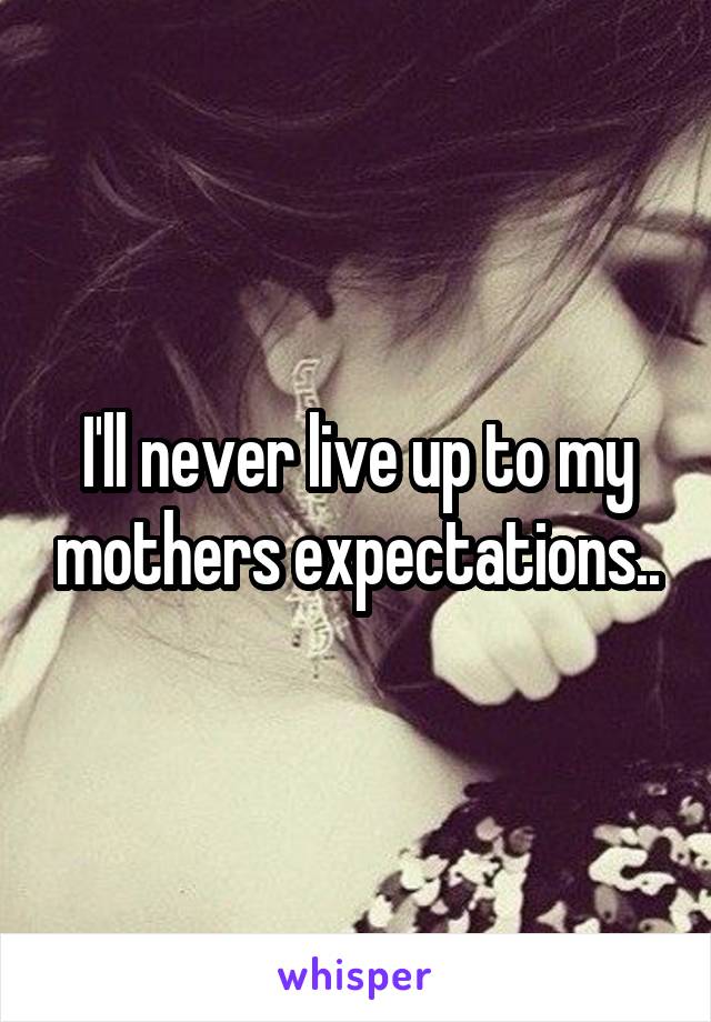 I'll never live up to my mothers expectations..