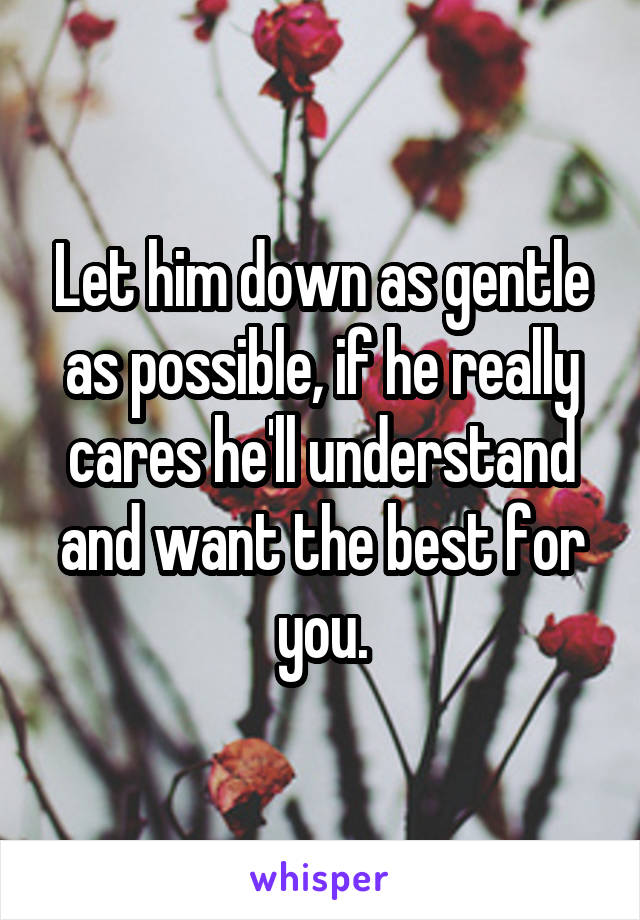 Let him down as gentle as possible, if he really cares he'll understand and want the best for you.