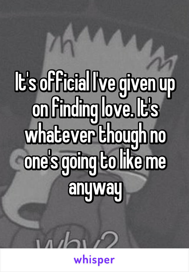 It's official I've given up on finding love. It's whatever though no one's going to like me anyway