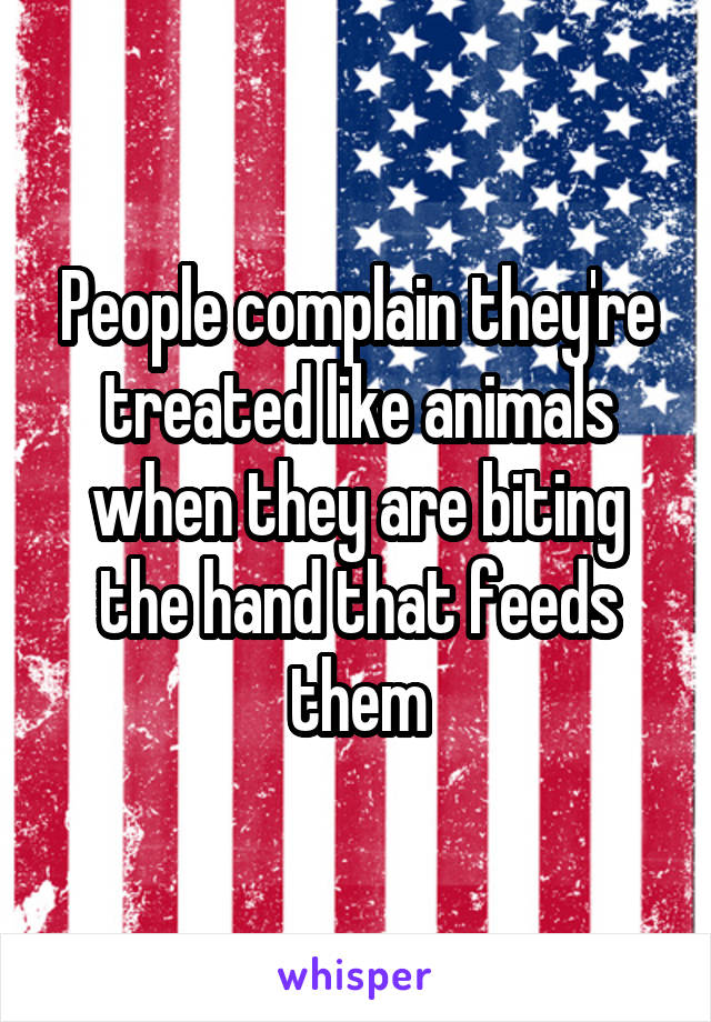 People complain they're treated like animals when they are biting the hand that feeds them