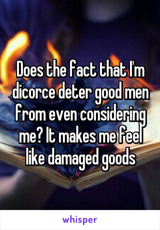 Does the fact that I'm dicorce deter good men from even considering me? It makes me feel like damaged goods