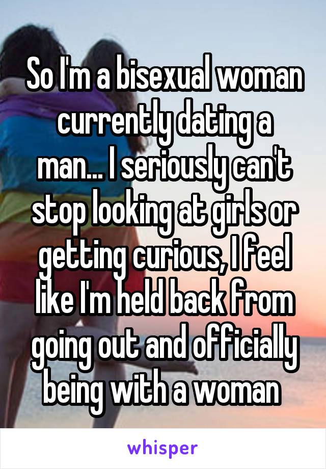 So I'm a bisexual woman currently dating a man... I seriously can't stop looking at girls or getting curious, I feel like I'm held back from going out and officially being with a woman 