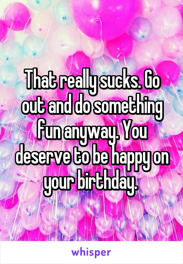 That really sucks. Go out and do something fun anyway. You deserve to be happy on your birthday. 