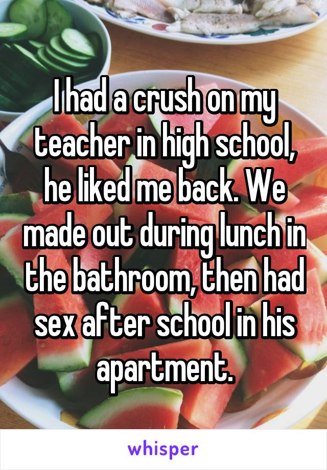 I had a crush on my teacher in high school, he liked me back. We made out during lunch in the bathroom, then had sex after school in his apartment.