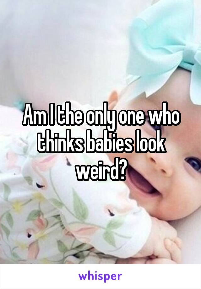 Am I the only one who thinks babies look weird?