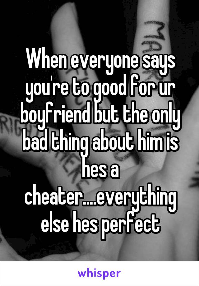 When everyone says you're to good for ur boyfriend but the only bad thing about him is hes a cheater....everything else hes perfect