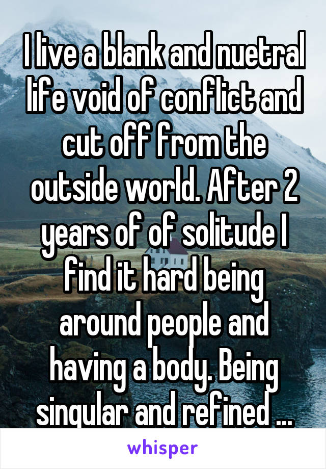 I live a blank and nuetral life void of conflict and cut off from the outside world. After 2 years of of solitude I find it hard being around people and having a body. Being singular and refined ...