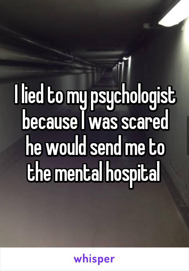 I lied to my psychologist because I was scared he would send me to the mental hospital 