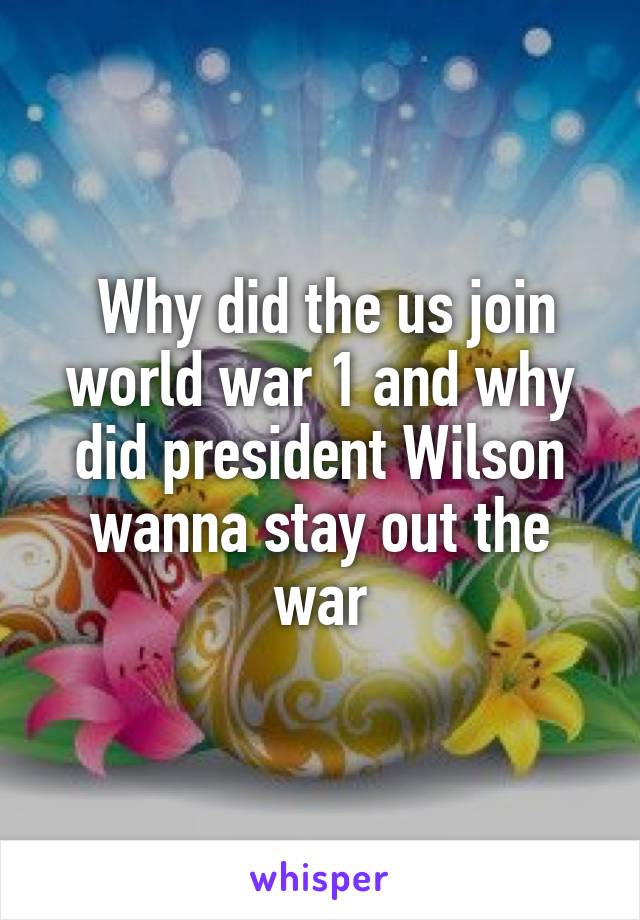  Why did the us join world war 1 and why did president Wilson wanna stay out the war