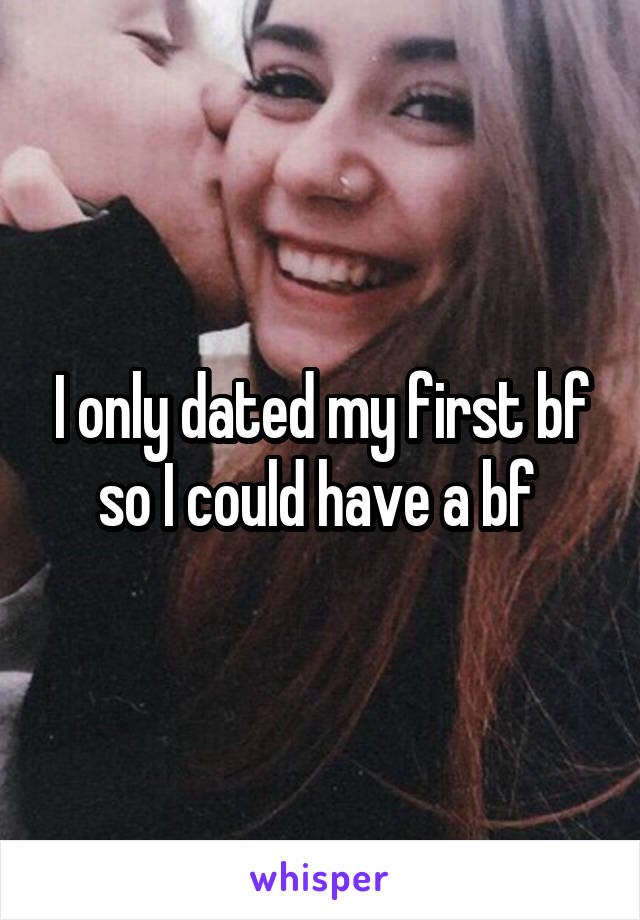 I only dated my first bf so I could have a bf 