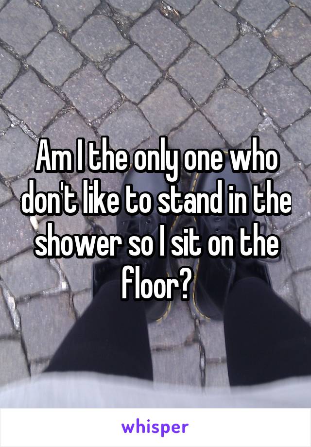 Am I the only one who don't like to stand in the shower so I sit on the floor?