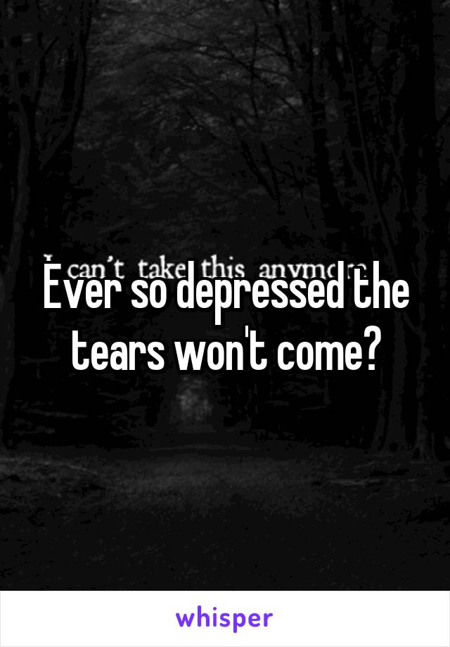 Ever so depressed the tears won't come?