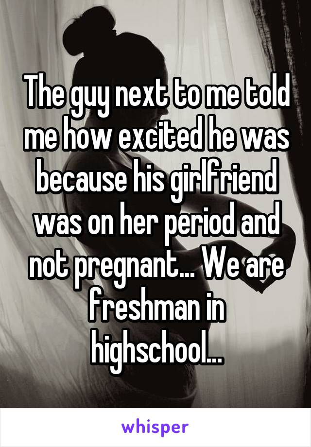 The guy next to me told me how excited he was because his girlfriend was on her period and not pregnant... We are freshman in highschool...