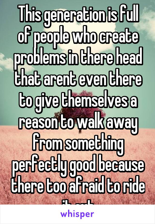 This generation is full of people who create problems in there head that arent even there to give themselves a reason to walk away from something perfectly good because there too afraid to ride it out