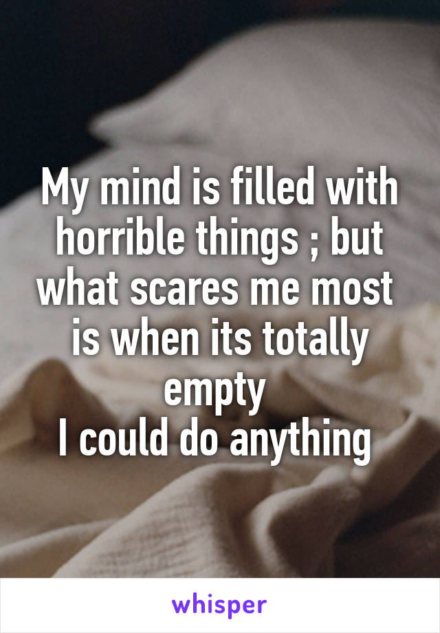 My mind is filled with horrible things ; but what scares me most  is when its totally empty 
I could do anything 