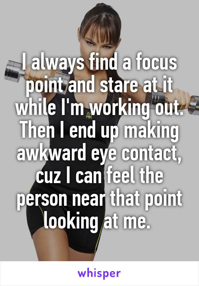 I always find a focus point and stare at it while I'm working out. Then I end up making awkward eye contact, cuz I can feel the person near that point looking at me. 