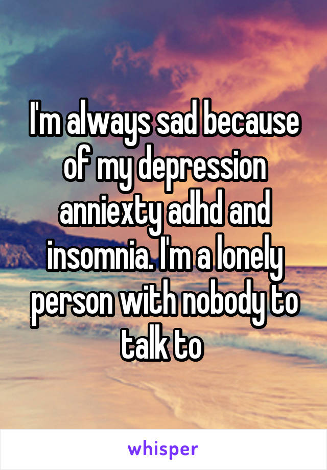 I'm always sad because of my depression anniexty adhd and insomnia. I'm a lonely person with nobody to talk to 