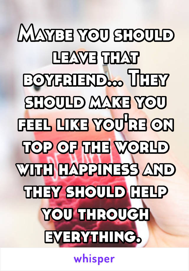 Maybe you should leave that boyfriend... They should make you feel like you're on top of the world with happiness and they should help you through everything. 