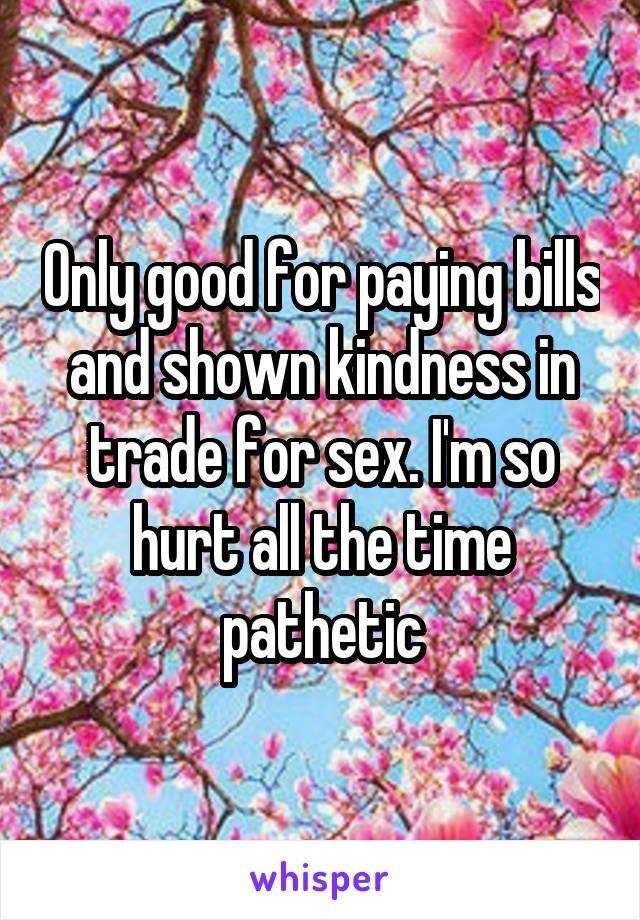 Only good for paying bills and shown kindness in trade for sex. I'm so hurt all the time pathetic