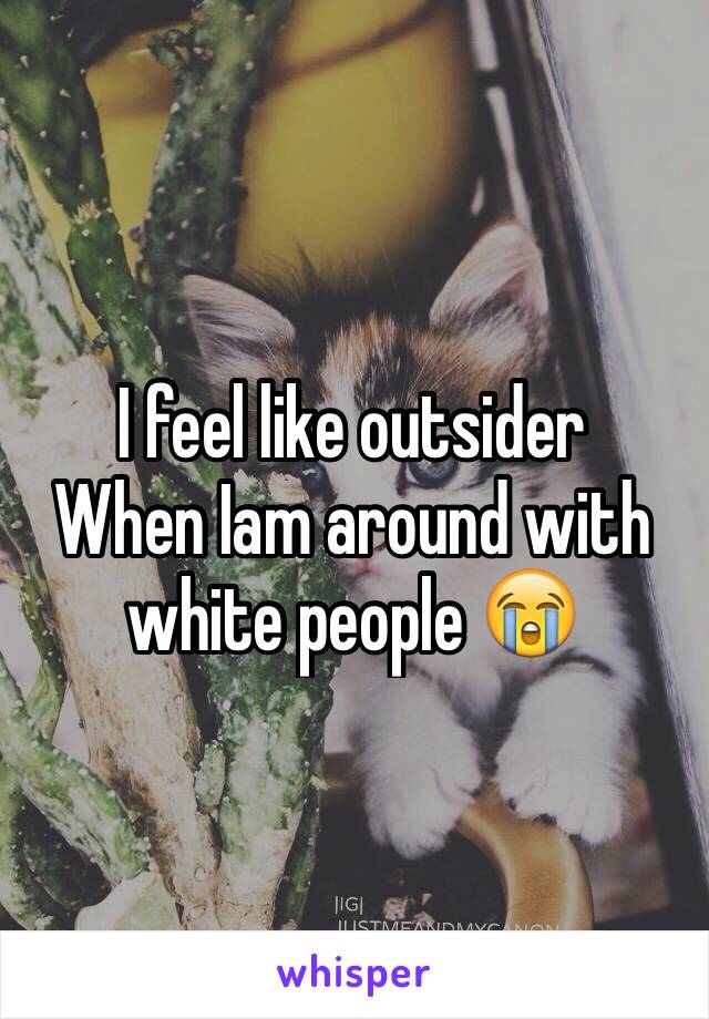 I feel like outsider 
When Iam around with white people 😭