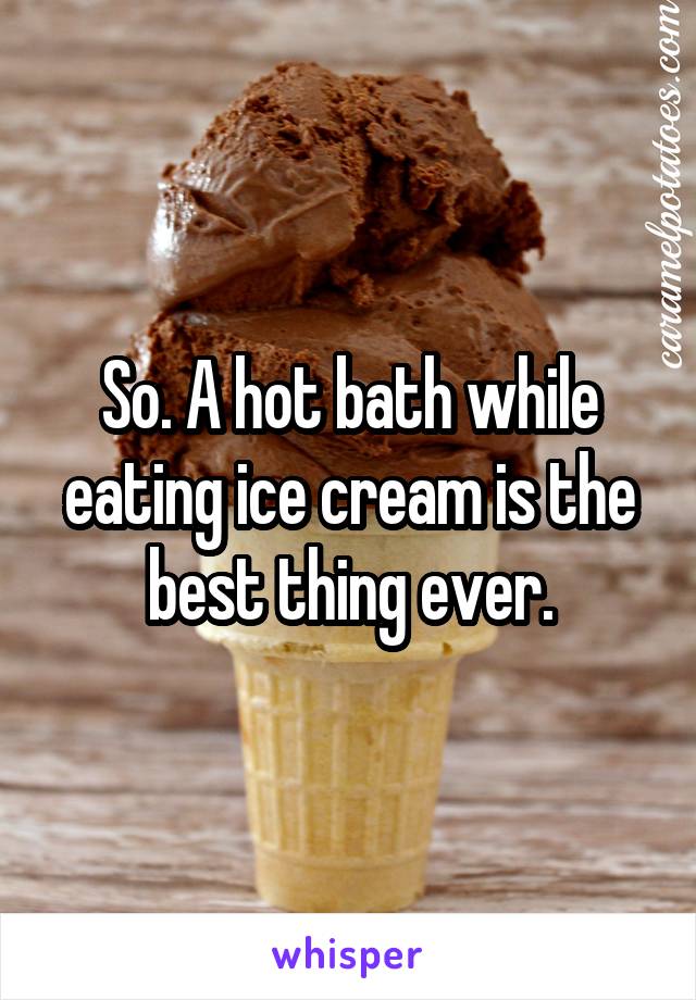 So. A hot bath while eating ice cream is the best thing ever.