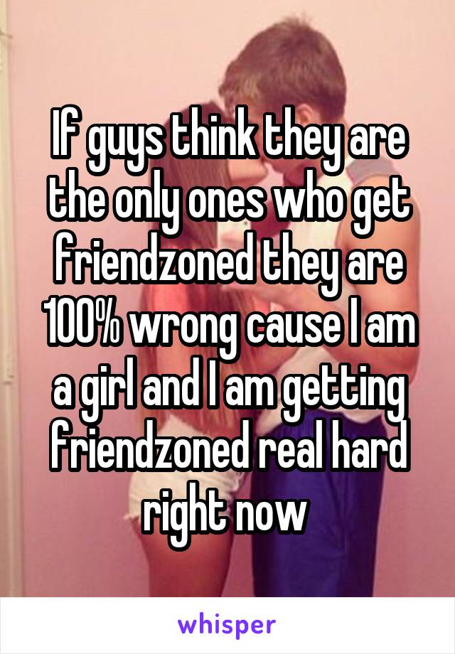 If guys think they are the only ones who get friendzoned they are 100% wrong cause I am a girl and I am getting friendzoned real hard right now 