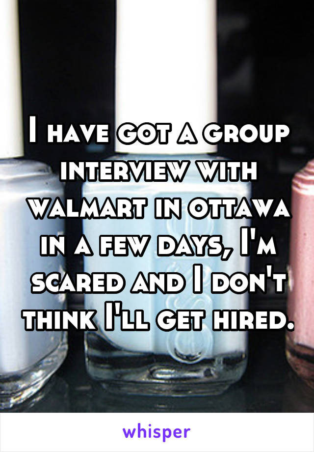 I have got a group interview with walmart in ottawa in a few days, I'm scared and I don't think I'll get hired.