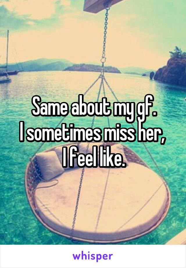 Same about my gf.
I sometimes miss her, 
I feel like.