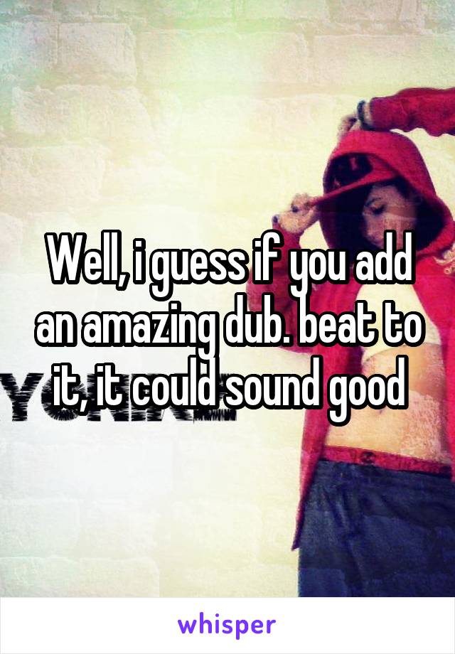 Well, i guess if you add an amazing dub. beat to it, it could sound good