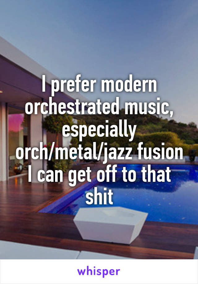 I prefer modern orchestrated music, especially orch/metal/jazz fusion I can get off to that shit