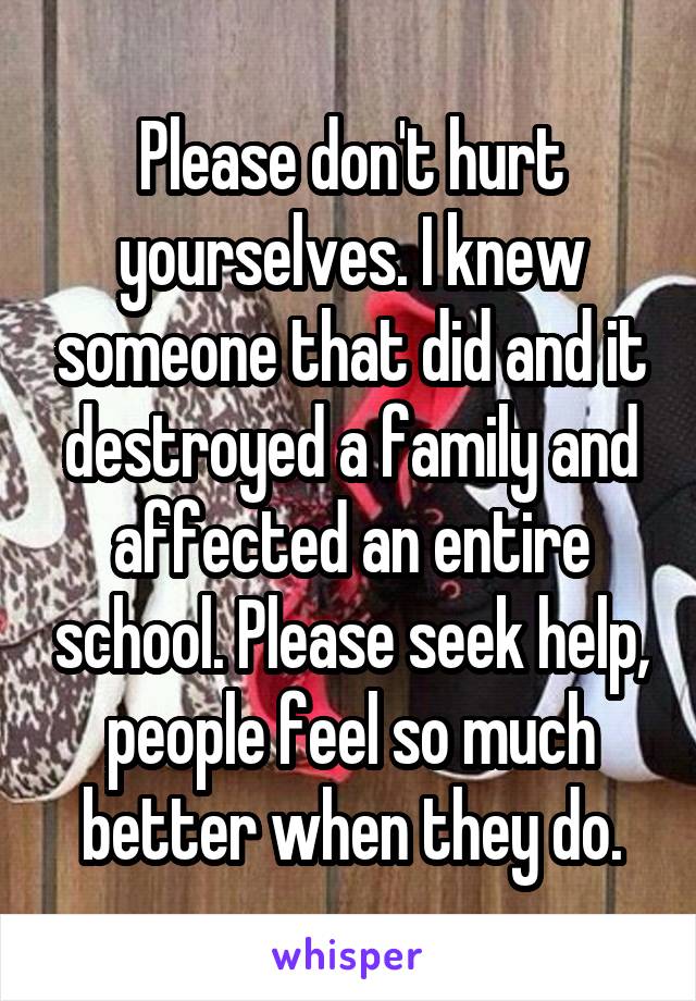 Please don't hurt yourselves. I knew someone that did and it destroyed a family and affected an entire school. Please seek help, people feel so much better when they do.