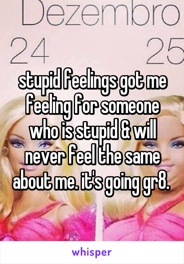 stupid feelings got me feeling for someone who is stupid & will never feel the same about me. it's going gr8. 