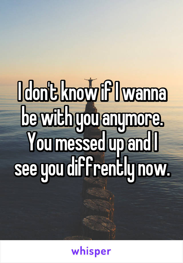 I don't know if I wanna be with you anymore.
You messed up and I see you diffrently now.