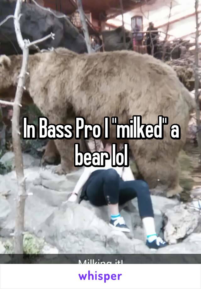 In Bass Pro I "milked" a bear lol