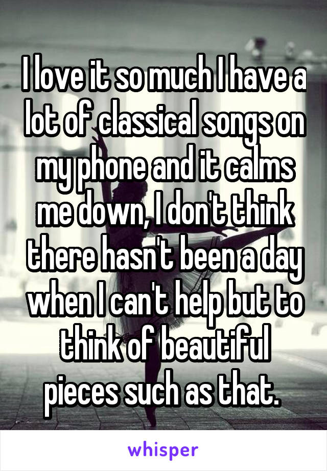 I love it so much I have a lot of classical songs on my phone and it calms me down, I don't think there hasn't been a day when I can't help but to think of beautiful pieces such as that. 