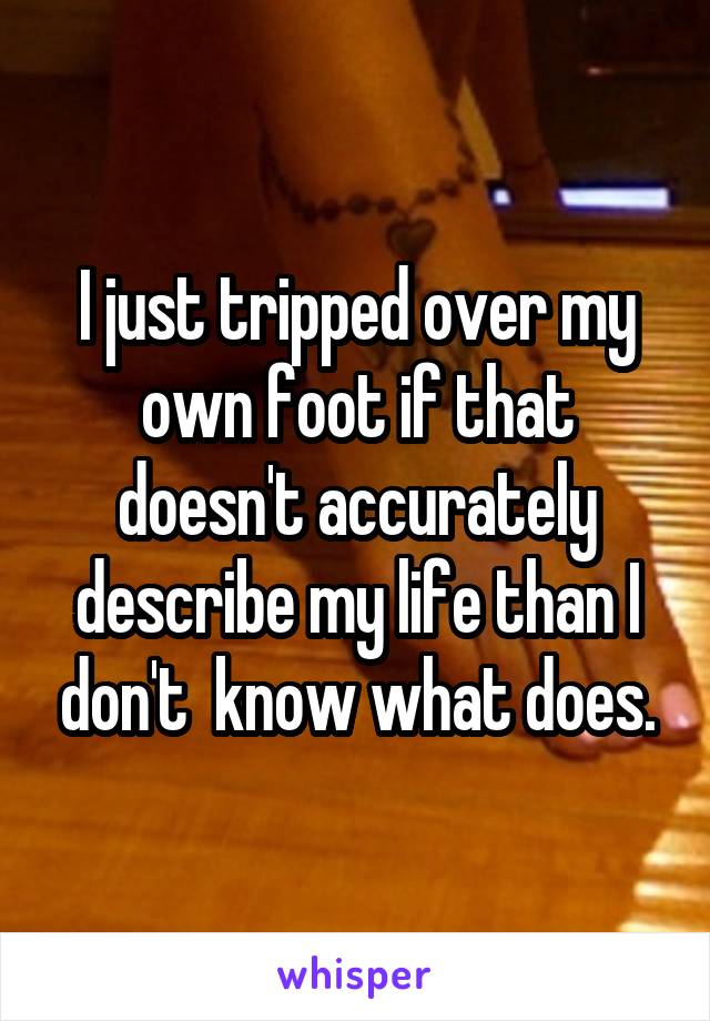 I just tripped over my own foot if that doesn't accurately describe my life than I don't  know what does.