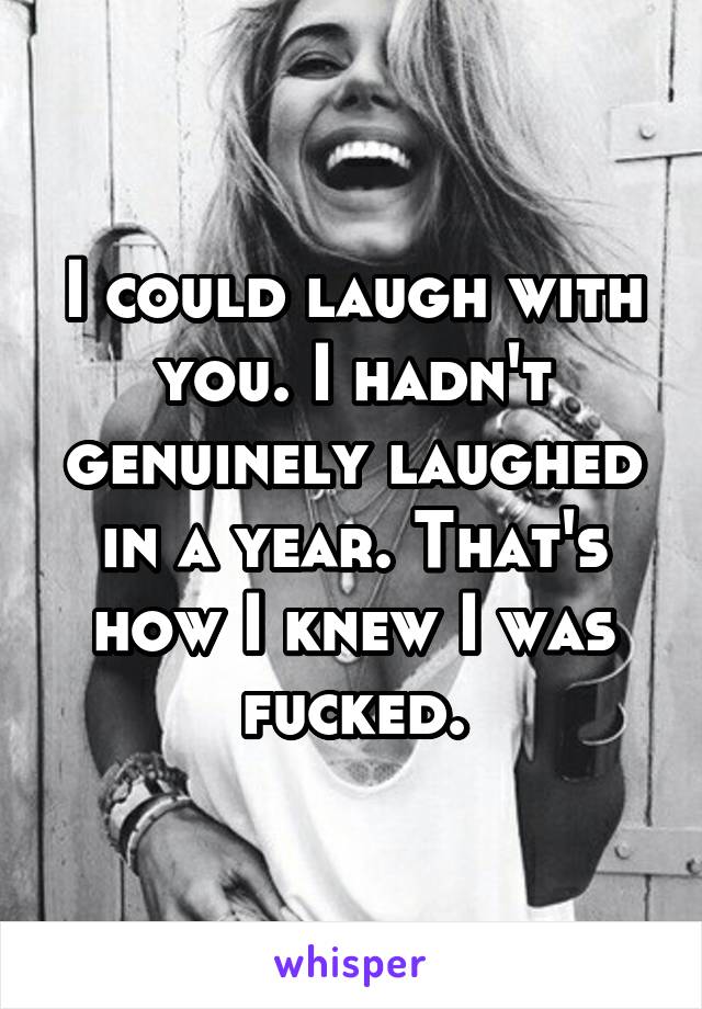 I could laugh with you. I hadn't genuinely laughed in a year. That's how I knew I was fucked.