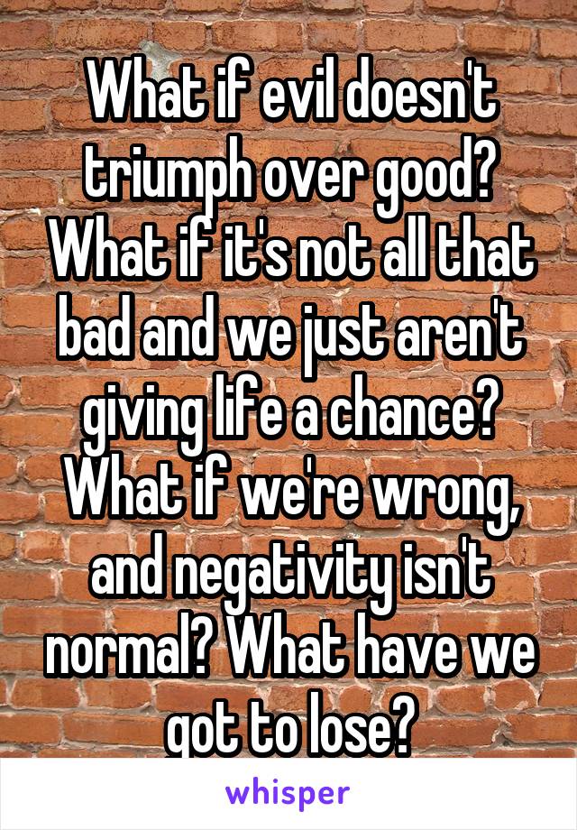 What if evil doesn't triumph over good? What if it's not all that bad and we just aren't giving life a chance? What if we're wrong, and negativity isn't normal? What have we got to lose?