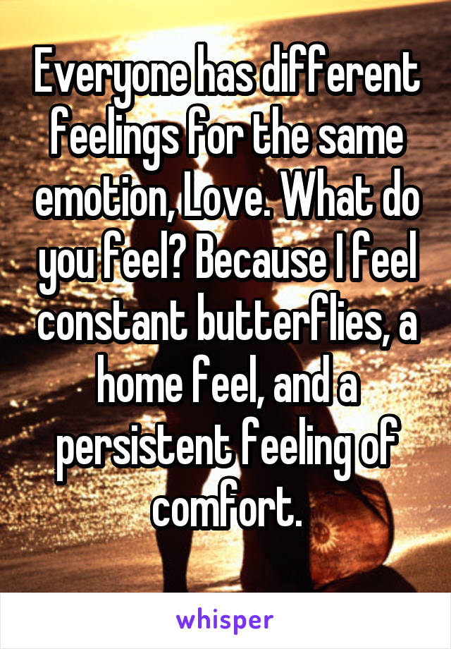 Everyone has different feelings for the same emotion, Love. What do you feel? Because I feel constant butterflies, a home feel, and a persistent feeling of comfort.
